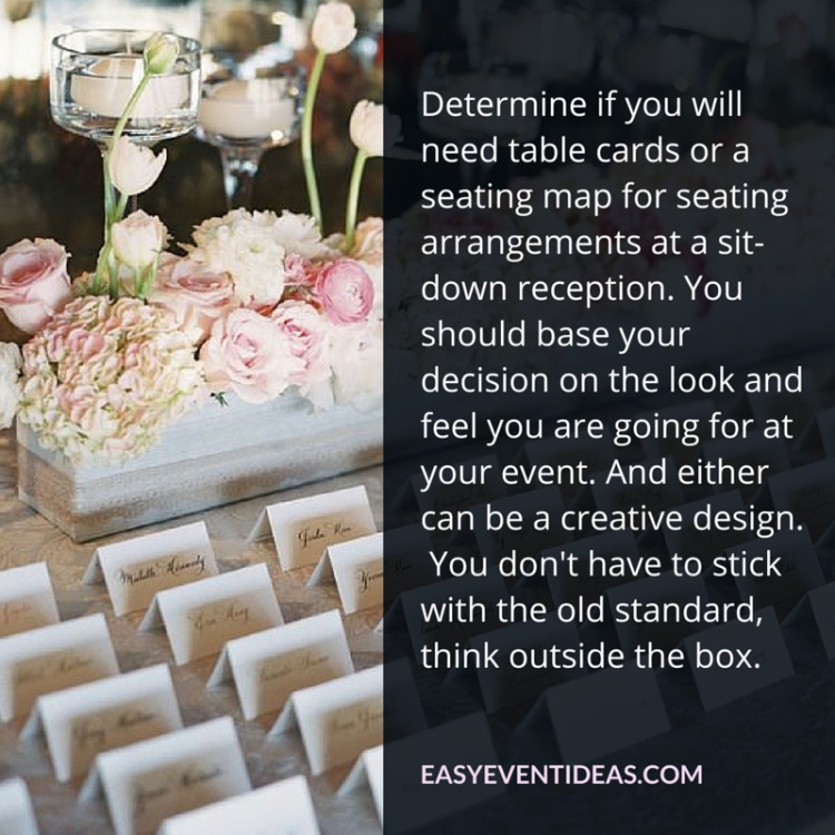 .Determine if you will need table cards or a seating map for seating arrangements at a sit-down reception. You should base your decision on the look and feel you are going for at your event. And either can be a creative design.  You don't have to stick with the old standard, think outside the box.